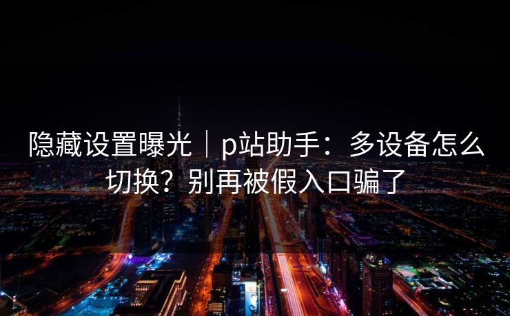 隐藏设置曝光｜p站助手：多设备怎么切换？别再被假入口骗了