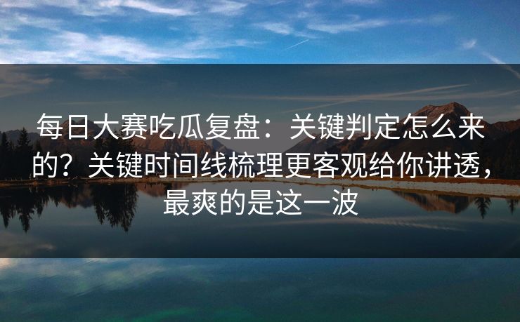每日大赛吃瓜复盘：关键判定怎么来的？关键时间线梳理更客观给你讲透，最爽的是这一波