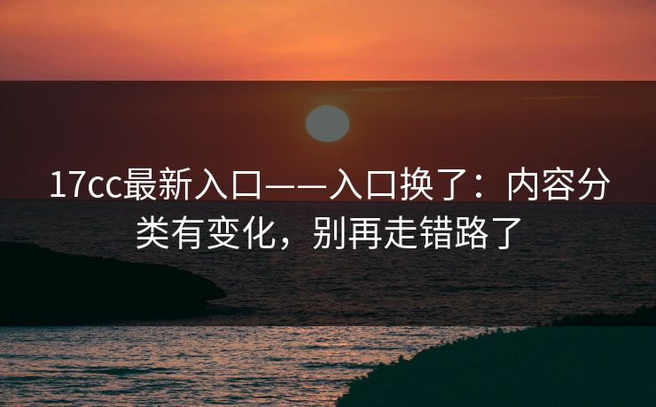 17cc最新入口——入口换了：内容分类有变化，别再走错路了